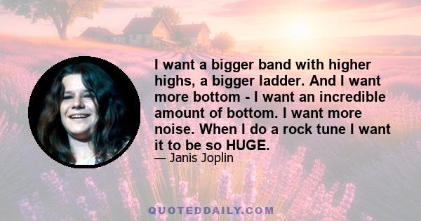 I want a bigger band with higher highs, a bigger ladder. And I want more bottom - I want an incredible amount of bottom. I want more noise. When I do a rock tune I want it to be so HUGE.