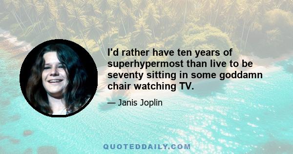 I'd rather have ten years of superhypermost than live to be seventy sitting in some goddamn chair watching TV.