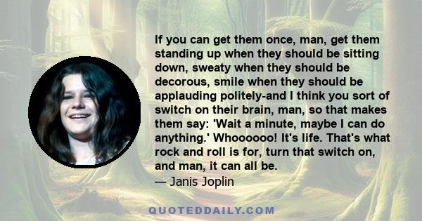 If you can get them once, man, get them standing up when they should be sitting down, sweaty when they should be decorous, smile when they should be applauding politely-and I think you sort of switch on their brain,