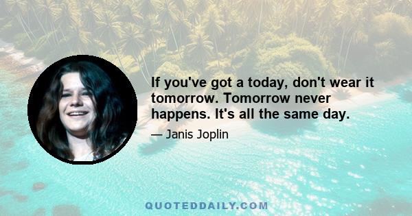 If you've got a today, don't wear it tomorrow. Tomorrow never happens. It's all the same day.