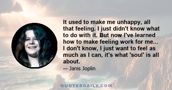 It used to make me unhappy, all that feeling. I just didn't know what to do with it. But now I've learned how to make feeling work for me... I don't know, I just want to feel as much as I can, it's what 'soul' is all