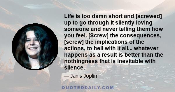 Life is too damn short and [screwed] up to go through it silently loving someone and never telling them how you feel. [Screw] the consequences, [screw] the implications of the actions, to hell with it all... whatever