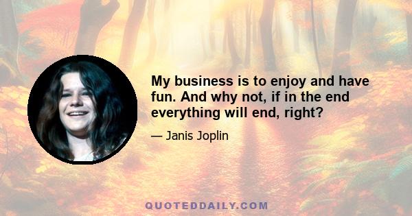 My business is to enjoy and have fun. And why not, if in the end everything will end, right?