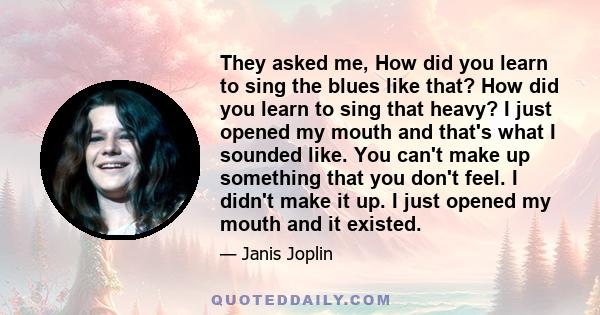 They asked me, How did you learn to sing the blues like that? How did you learn to sing that heavy? I just opened my mouth and that's what I sounded like. You can't make up something that you don't feel. I didn't make