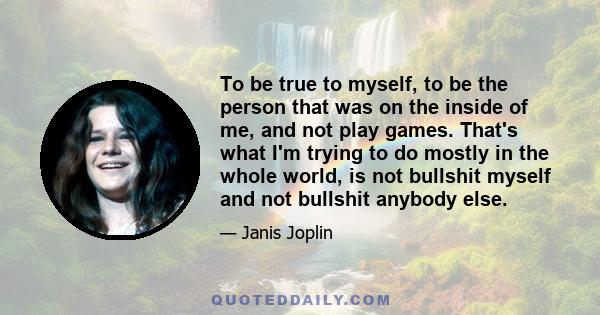 To be true to myself, to be the person that was on the inside of me, and not play games. That's what I'm trying to do mostly in the whole world, is not bullshit myself and not bullshit anybody else.