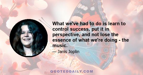 What we've had to do is learn to control success, put it in perspective, and not lose the essence of what we're doing - the music.