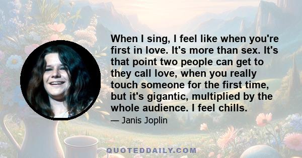 When I sing, I feel like when you're first in love. It's more than sex. It's that point two people can get to they call love, when you really touch someone for the first time, but it's gigantic, multiplied by the whole