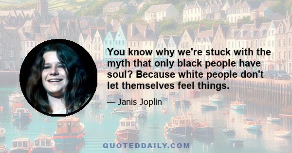 You know why we're stuck with the myth that only black people have soul? Because white people don't let themselves feel things.