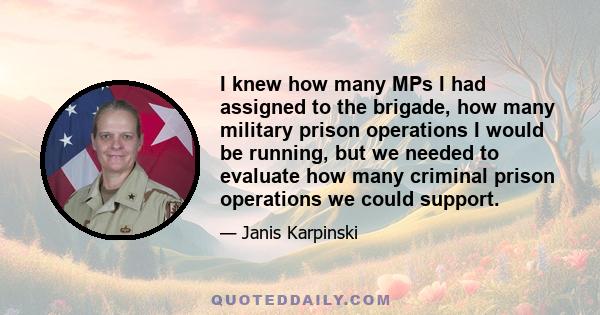 I knew how many MPs I had assigned to the brigade, how many military prison operations I would be running, but we needed to evaluate how many criminal prison operations we could support.