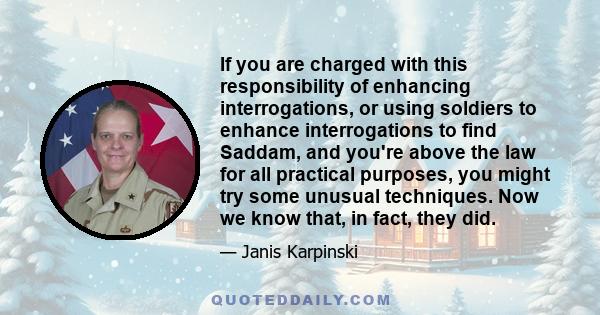 If you are charged with this responsibility of enhancing interrogations, or using soldiers to enhance interrogations to find Saddam, and you're above the law for all practical purposes, you might try some unusual