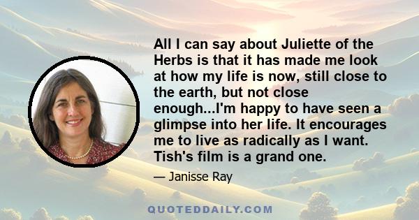 All I can say about Juliette of the Herbs is that it has made me look at how my life is now, still close to the earth, but not close enough...I'm happy to have seen a glimpse into her life. It encourages me to live as