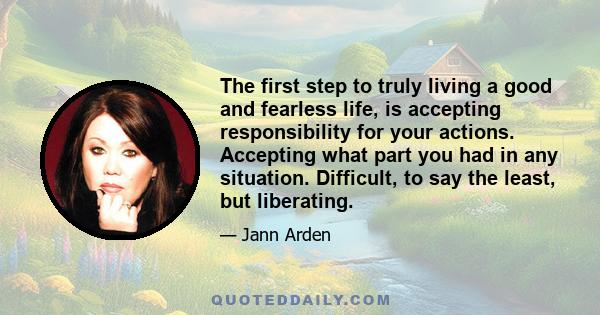 The first step to truly living a good and fearless life, is accepting responsibility for your actions. Accepting what part you had in any situation. Difficult, to say the least, but liberating.