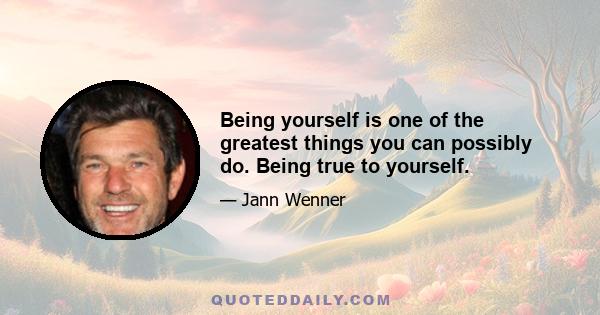 Being yourself is one of the greatest things you can possibly do. Being true to yourself.