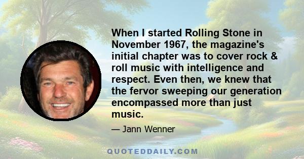 When I started Rolling Stone in November 1967, the magazine's initial chapter was to cover rock & roll music with intelligence and respect. Even then, we knew that the fervor sweeping our generation encompassed more