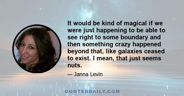 It would be kind of magical if we were just happening to be able to see right to some boundary and then something crazy happened beyond that, like galaxies ceased to exist. I mean, that just seems nuts.