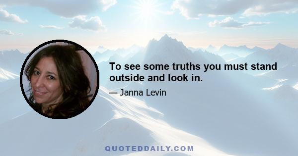 To see some truths you must stand outside and look in.