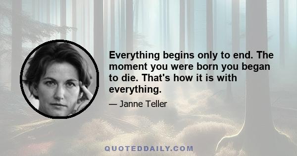 Everything begins only to end. The moment you were born you began to die. That's how it is with everything.