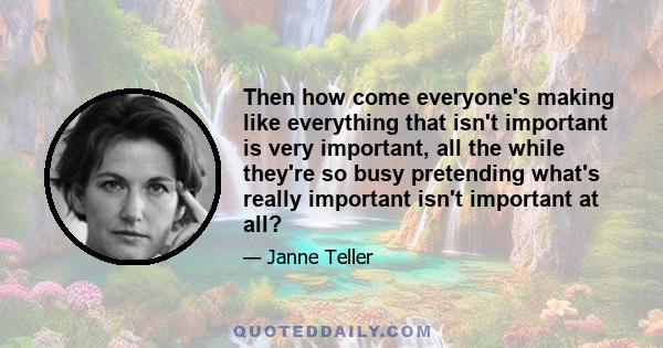 Then how come everyone's making like everything that isn't important is very important, all the while they're so busy pretending what's really important isn't important at all?