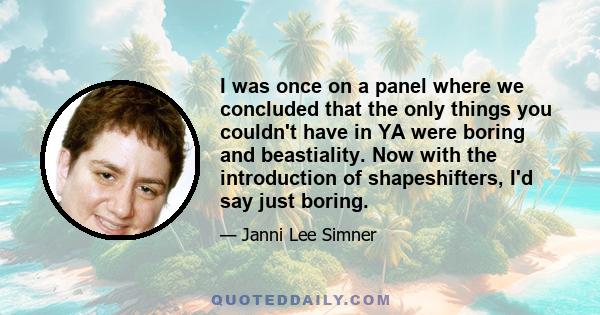 I was once on a panel where we concluded that the only things you couldn't have in YA were boring and beastiality. Now with the introduction of shapeshifters, I'd say just boring.