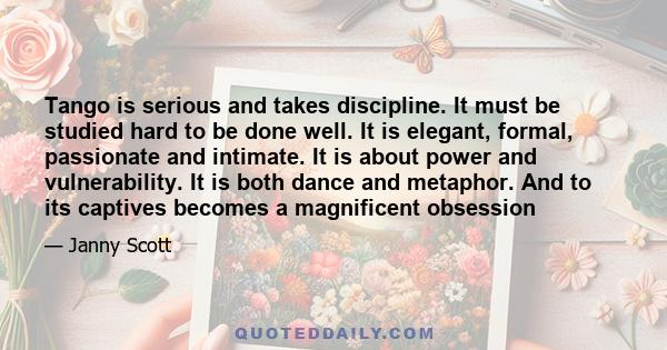 Tango is serious and takes discipline. It must be studied hard to be done well. It is elegant, formal, passionate and intimate. It is about power and vulnerability. It is both dance and metaphor. And to its captives