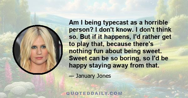 Am I being typecast as a horrible person? I don't know. I don't think so. But if it happens, I'd rather get to play that, because there's nothing fun about being sweet. Sweet can be so boring, so I'd be happy staying