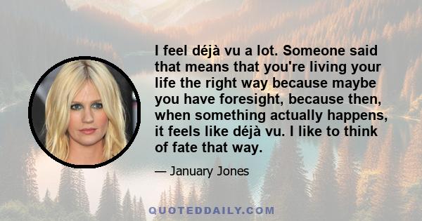 I feel déjà vu a lot. Someone said that means that you're living your life the right way because maybe you have foresight, because then, when something actually happens, it feels like déjà vu. I like to think of fate