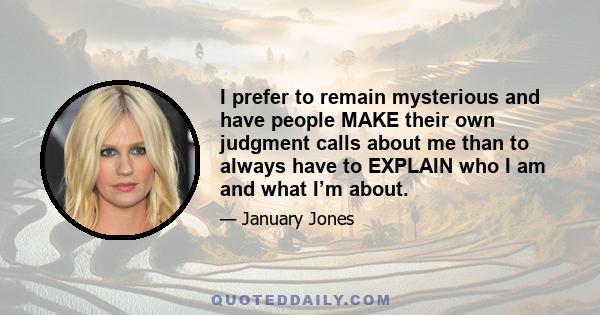 I prefer to remain mysterious and have people MAKE their own judgment calls about me than to always have to EXPLAIN who I am and what I’m about.