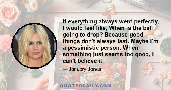 If everything always went perfectly, I would feel like, When is the ball going to drop? Because good things don't always last. Maybe I'm a pessimistic person. When something just seems too good, I can't believe it.