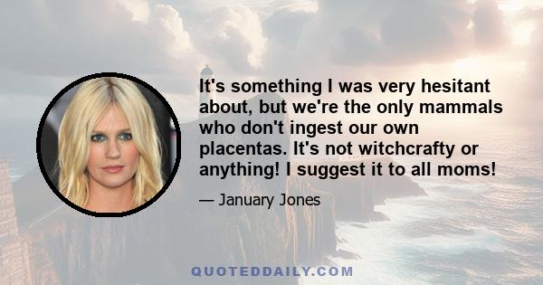 It's something I was very hesitant about, but we're the only mammals who don't ingest our own placentas. It's not witchcrafty or anything! I suggest it to all moms!