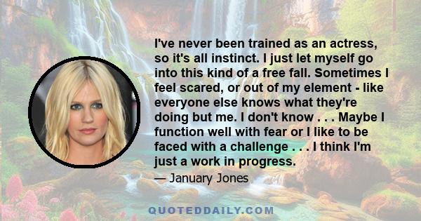 I've never been trained as an actress, so it's all instinct. I just let myself go into this kind of a free fall. Sometimes I feel scared, or out of my element - like everyone else knows what they're doing but me. I