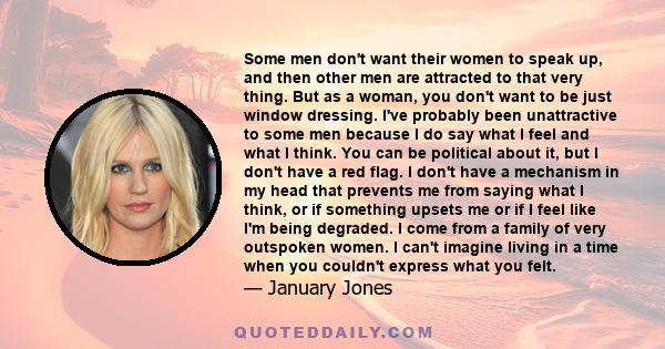 Some men don't want their women to speak up, and then other men are attracted to that very thing. But as a woman, you don't want to be just window dressing. I've probably been unattractive to some men because I do say