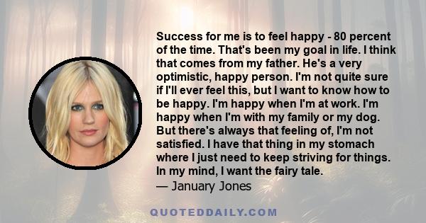 Success for me is to feel happy - 80 percent of the time. That's been my goal in life. I think that comes from my father. He's a very optimistic, happy person. I'm not quite sure if I'll ever feel this, but I want to