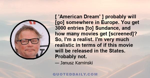 [ 'American Dream' ] probably will [go] somewhere in Europe. You get 3000 entries [to] Sundance, and how many movies get [screened]? So, I'm a realist. I'm very much realistic in terms of if this movie will be released