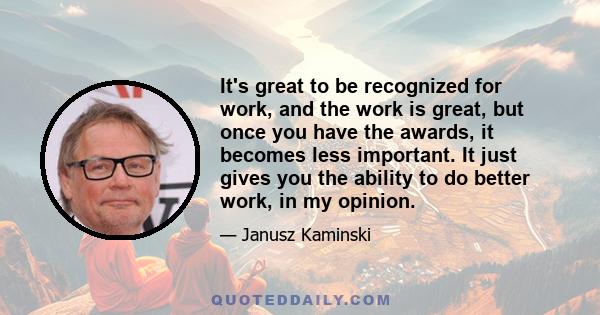 It's great to be recognized for work, and the work is great, but once you have the awards, it becomes less important. It just gives you the ability to do better work, in my opinion.