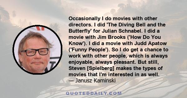 Occasionally I do movies with other directors. I did 'The Diving Bell and the Butterfly' for Julian Schnabel. I did a movie with Jim Brooks ('How Do You Know'). I did a movie with Judd Apatow ('Funny People'). So I do