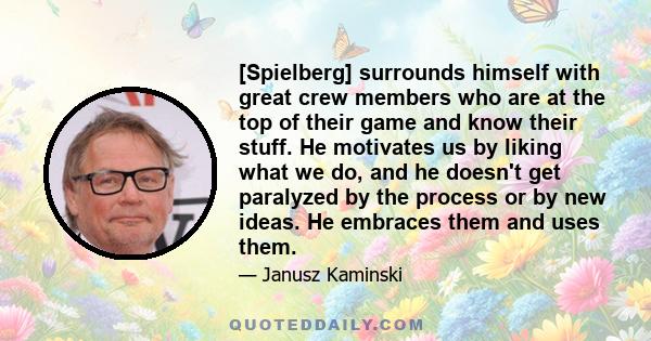 [Spielberg] surrounds himself with great crew members who are at the top of their game and know their stuff. He motivates us by liking what we do, and he doesn't get paralyzed by the process or by new ideas. He embraces 