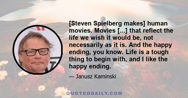 [Steven Spielberg makes] human movies. Movies [...] that reflect the life we wish it would be, not necessarily as it is. And the happy ending, you know. Life is a tough thing to begin with, and I like the happy ending.