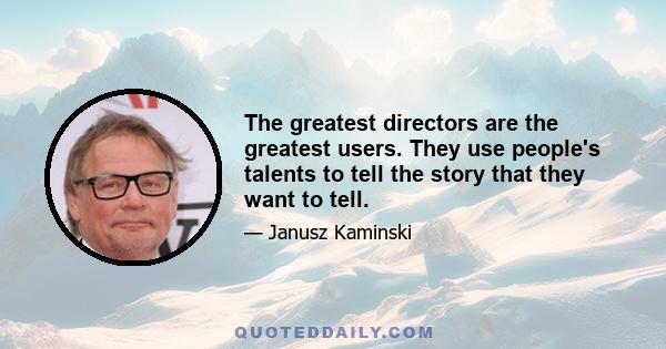 The greatest directors are the greatest users. They use people's talents to tell the story that they want to tell.