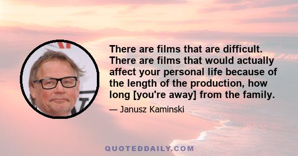 There are films that are difficult. There are films that would actually affect your personal life because of the length of the production, how long [you're away] from the family.