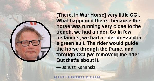 [There, in War Horse] very little CGI. What happened there - because the horse was running very close to the trench, we had a rider. So in few instances, we had a rider dressed in a green suit. The rider would guide the 