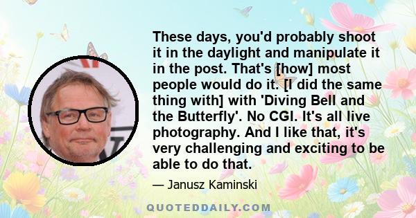 These days, you'd probably shoot it in the daylight and manipulate it in the post. That's [how] most people would do it. [I did the same thing with] with 'Diving Bell and the Butterfly'. No CGI. It's all live