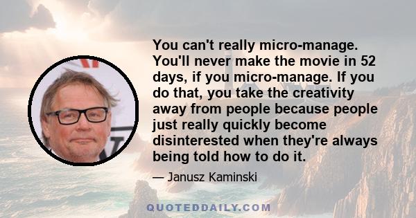 You can't really micro-manage. You'll never make the movie in 52 days, if you micro-manage. If you do that, you take the creativity away from people because people just really quickly become disinterested when they're