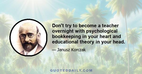 Don't try to become a teacher overnight with psychological bookkeeping in your heart and educational theory in your head.