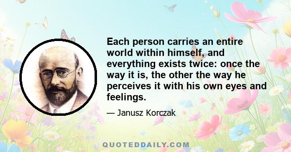 Each person carries an entire world within himself, and everything exists twice: once the way it is, the other the way he perceives it with his own eyes and feelings.