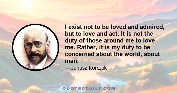 I exist not to be loved and admired, but to love and act. It is not the duty of those around me to love me. Rather, it is my duty to be concerned about the world, about man.