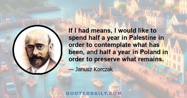 If I had means, I would like to spend half a year in Palestine in order to contemplate what has been, and half a year in Poland in order to preserve what remains.