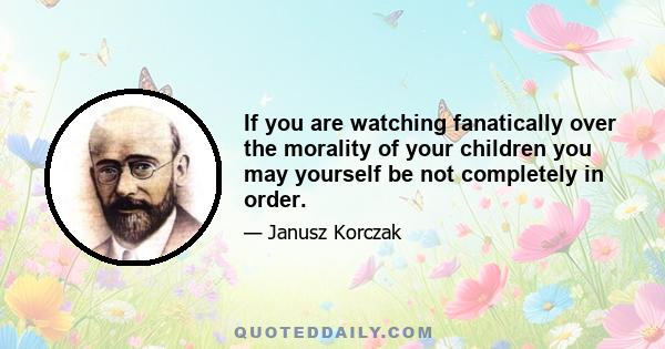 If you are watching fanatically over the morality of your children you may yourself be not completely in order.