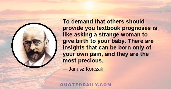 To demand that others should provide you textbook prognoses is like asking a strange woman to give birth to your baby. There are insights that can be born only of your own pain, and they are the most precious.