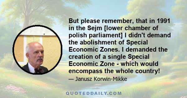 But please remember, that in 1991 in the Sejm [lower chamber of polish parliament] I didn't demand the abolishment of Special Economic Zones. I demanded the creation of a single Special Economic Zone - which would