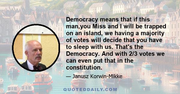 Democracy means that if this man,you Miss and I will be trapped on an island, we having a majority of votes will decide that you have to sleep with us. That's the Democracy. And with 2/3 votes we can even put that in